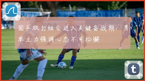 国乒双打组合进入关键备战期,男单主力强调心态不可松懈