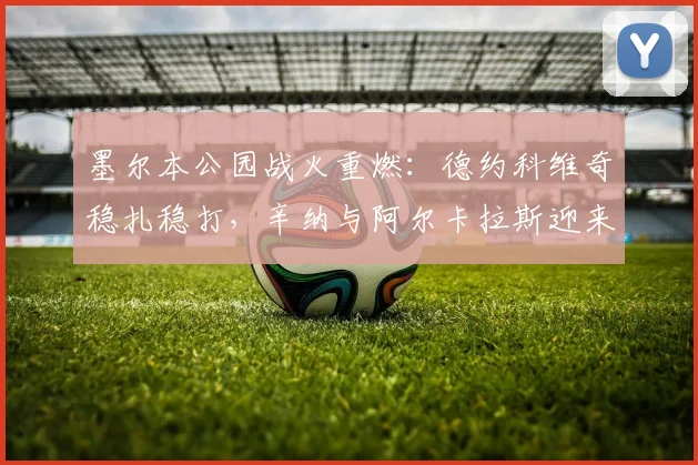 墨尔本公园战火重燃:德约科维奇稳扎稳打,辛纳与阿尔卡拉斯迎来硬仗