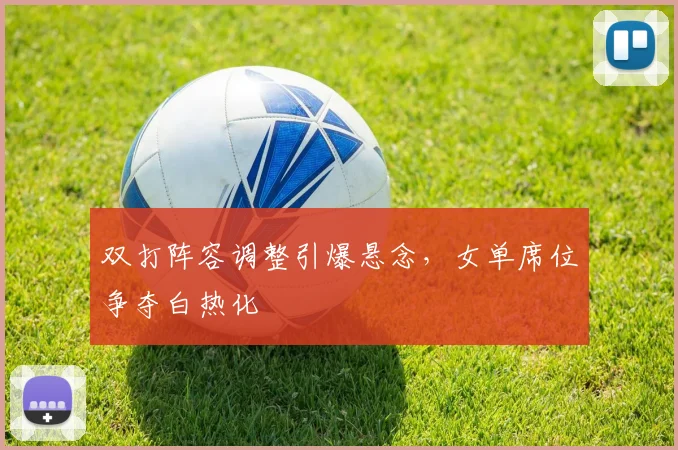 双打阵容调整引爆悬念,女单席位争夺白热化