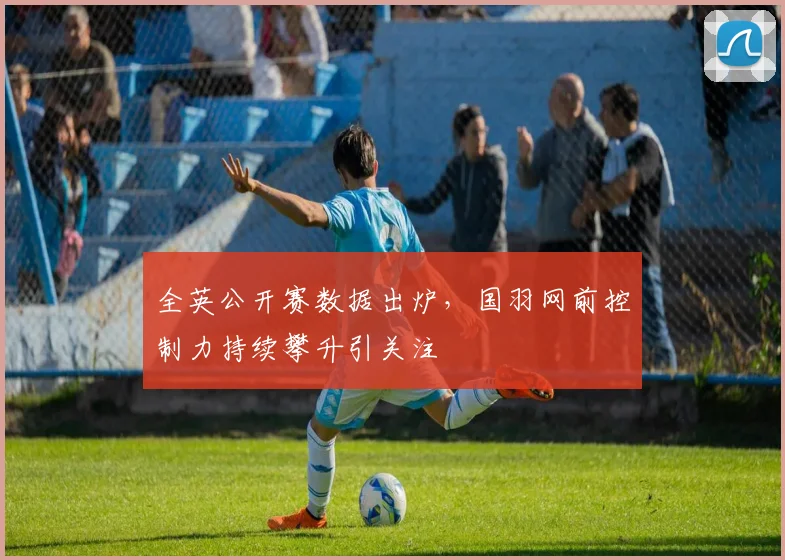 全英公开赛数据出炉,国羽网前控制力持续攀升引关注