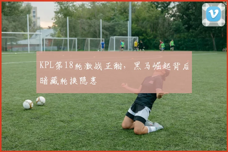 KPL第18轮激战正酣,黑马崛起背后暗藏轮换隐患