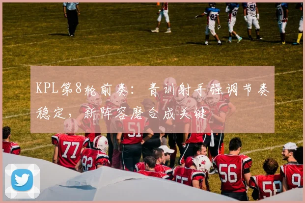 KPL第8轮前奏：青训射手强调节奏稳定，新阵容磨合成关键