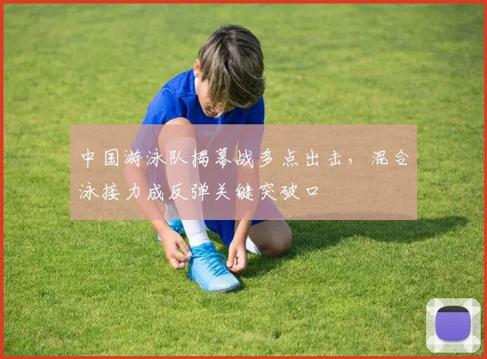 中国游泳队揭幕战多点出击,混合泳接力成反弹关键突破口