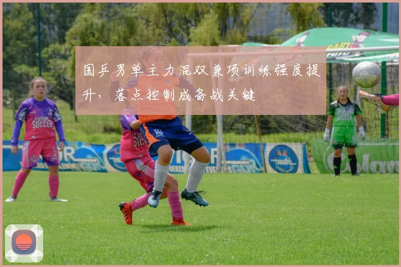 国乒男单主力混双兼项训练强度提升,落点控制成备战关键