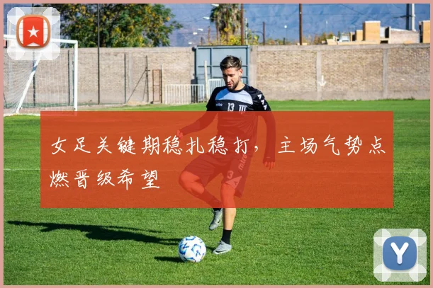 女足关键期稳扎稳打,主场气势点燃晋级希望