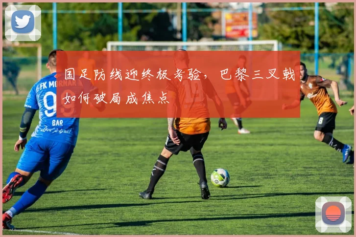 国足防线迎终极考验,巴黎三叉戟如何破局成焦点