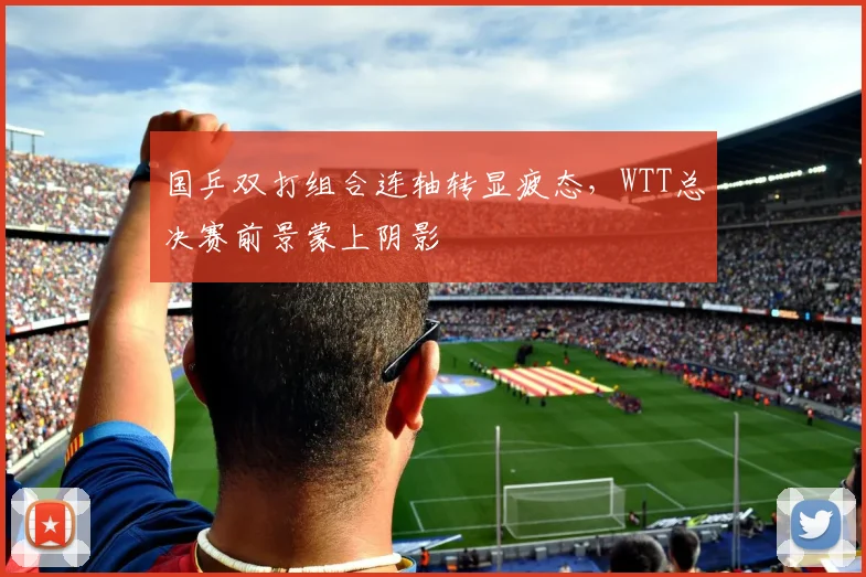 国乒双打组合连轴转显疲态,WTT总决赛前景蒙上阴影