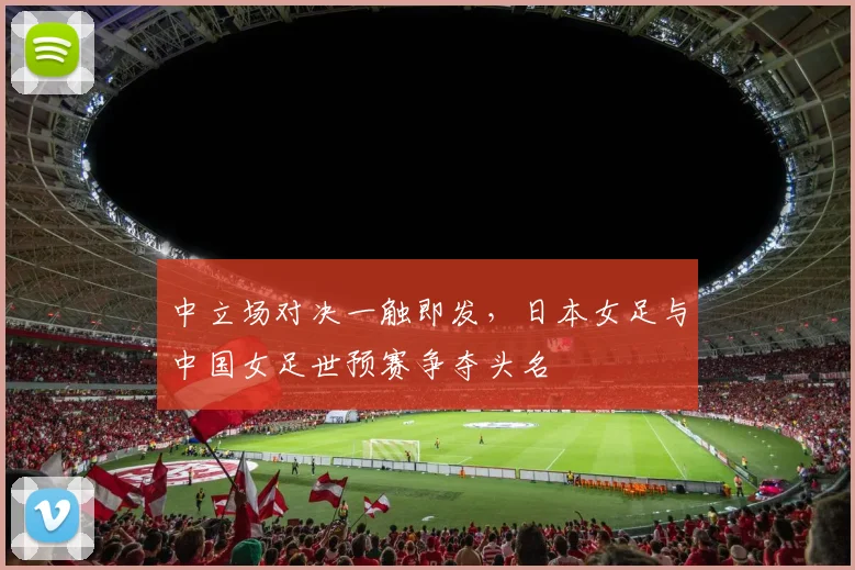 中立场对决一触即发,日本女足与中国女足世预赛争夺头名
