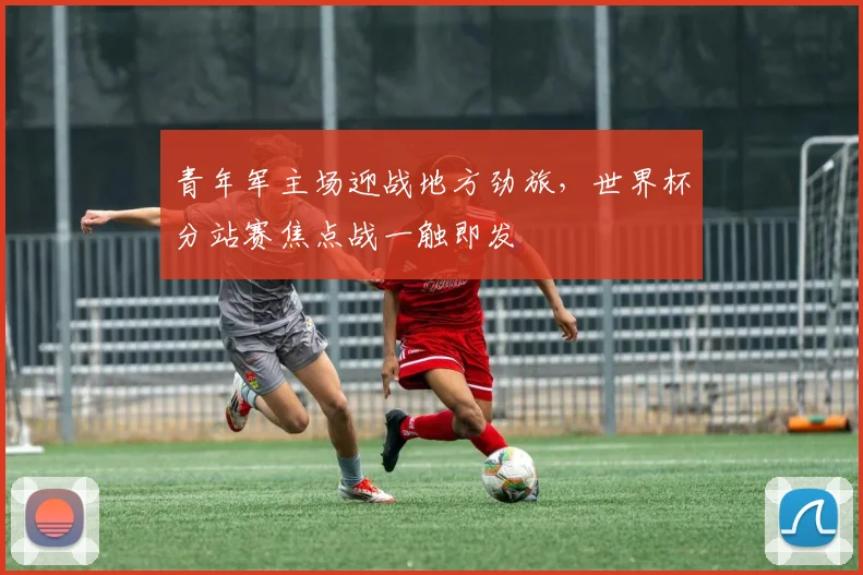 青年军主场迎战地方劲旅，世界杯分站赛焦点战一触即发