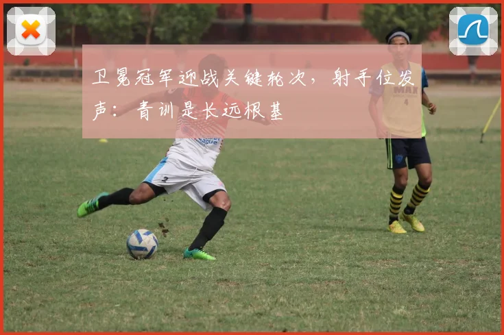 卫冕冠军迎战关键轮次,射手位发声:青训是长远根基