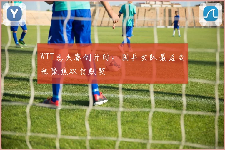 WTT总决赛倒计时,国乒女队最后合练聚焦双打默契