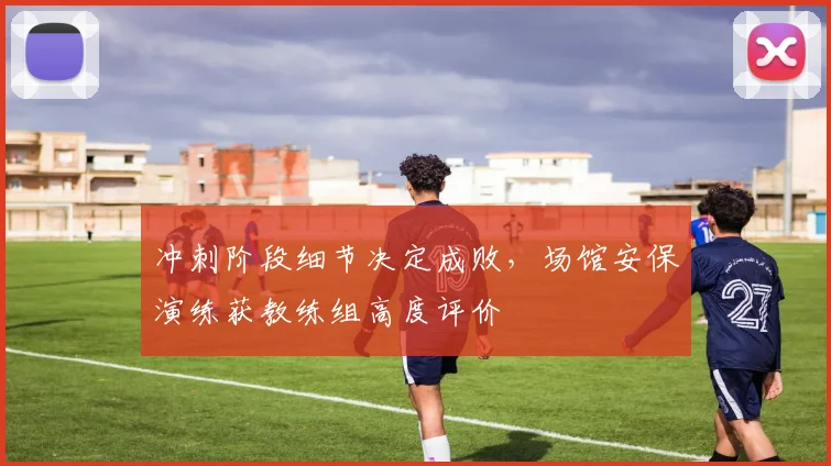 冲刺阶段细节决定成败,场馆安保演练获教练组高度评价