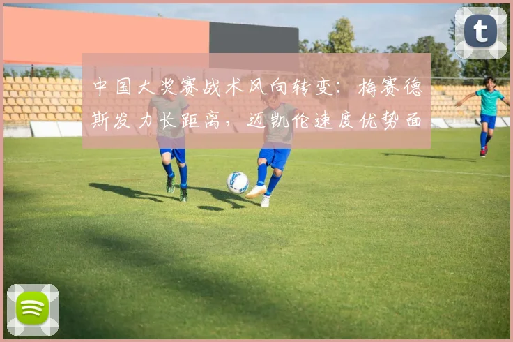 中国大奖赛战术风向转变:梅赛德斯发力长距离,迈凯伦速度优势面临考验