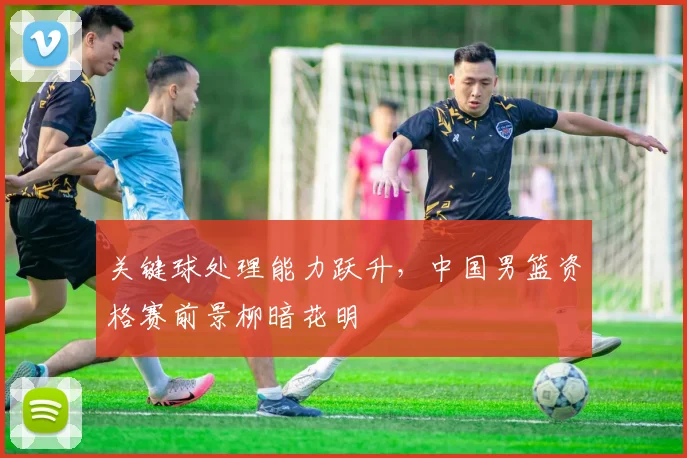 关键球处理能力跃升,中国男篮资格赛前景柳暗花明