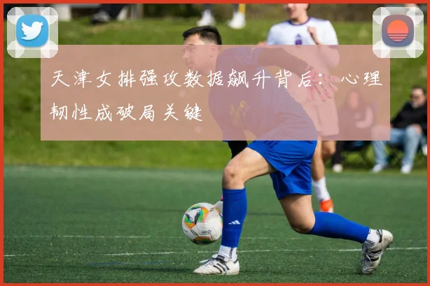 天津女排强攻数据飙升背后:心理韧性成破局关键
