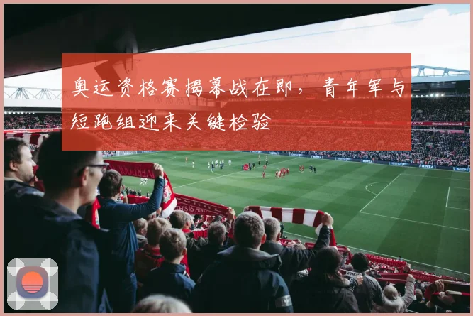 奥运资格赛揭幕战在即,青年军与短跑组迎来关键检验