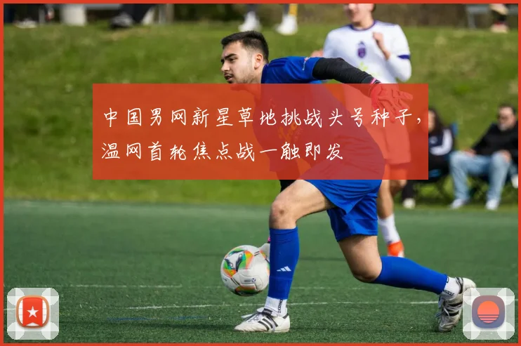 中国男网新星草地挑战头号种子,温网首轮焦点战一触即发