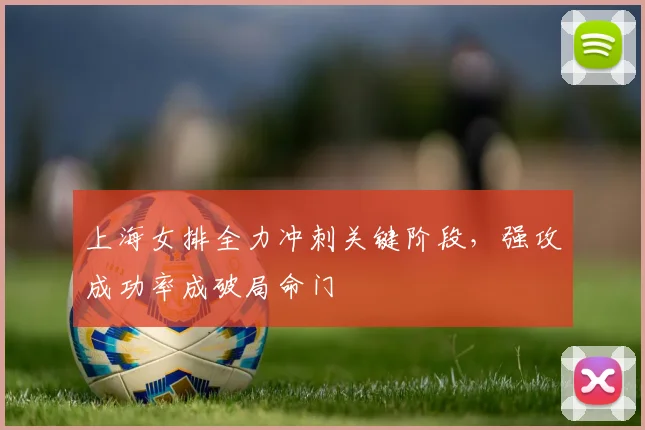 上海女排全力冲刺关键阶段,强攻成功率成破局命门