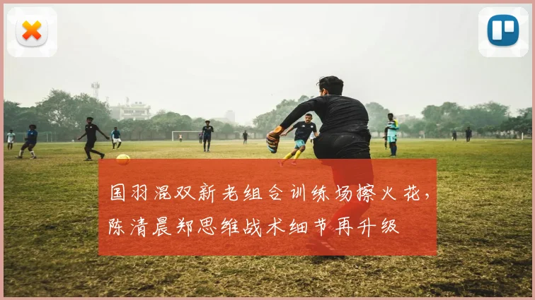 国羽混双新老组合训练场擦火花,陈清晨郑思维战术细节再升级