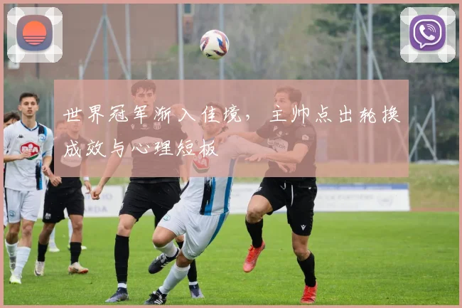 世界冠军渐入佳境,主帅点出轮换成效与心理短板