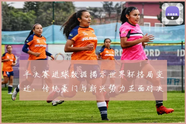 半决赛进球数据揭示世界杯格局变迁,传统豪门与新兴势力正面对决