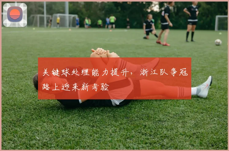 关键球处理能力提升，浙江队争冠路上迎来新考验