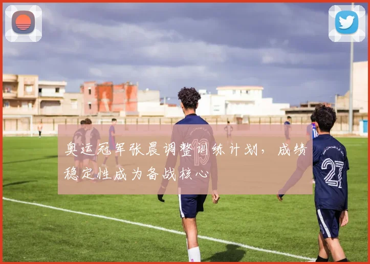 奥运冠军张晨调整训练计划,成绩稳定性成为备战核心