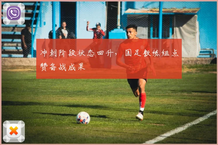 冲刺阶段状态回升,国足教练组点赞备战成果