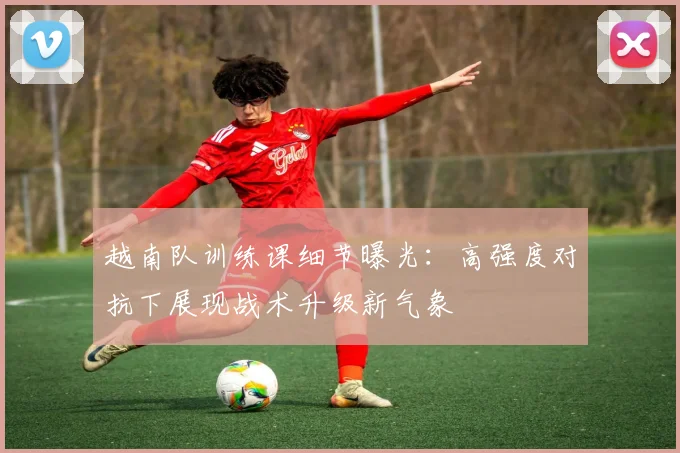 越南队训练课细节曝光：高强度对抗下展现战术升级新气象