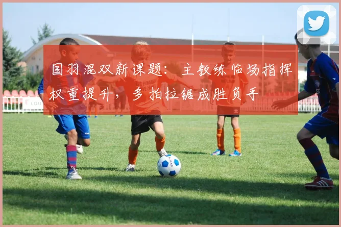 国羽混双新课题:主教练临场指挥权重提升,多拍拉锯成胜负手