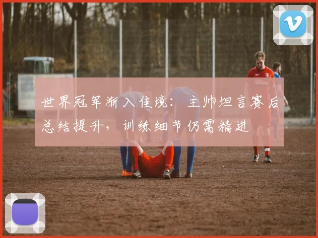 世界冠军渐入佳境:主帅坦言赛后总结提升,训练细节仍需精进