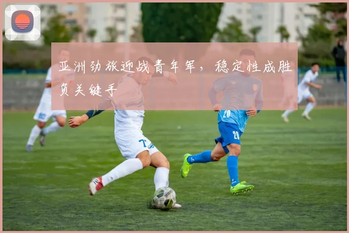 亚洲劲旅迎战青年军，稳定性成胜负关键手