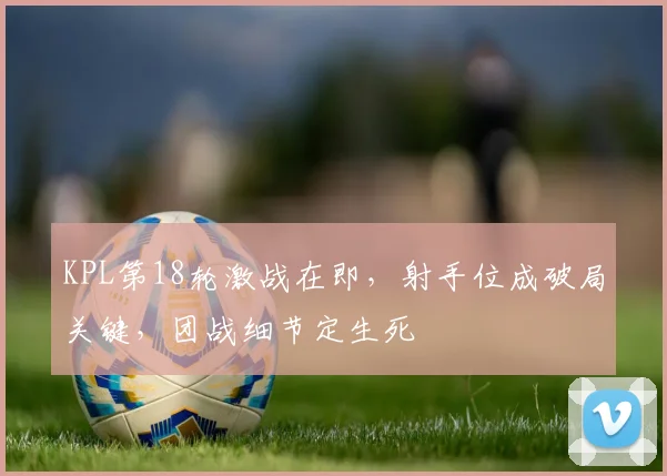 KPL第18轮激战在即,射手位成破局关键,团战细节定生死