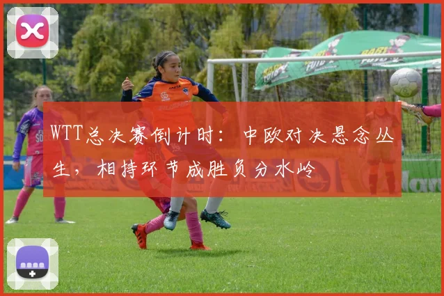 WTT总决赛倒计时:中欧对决悬念丛生,相持环节成胜负分水岭