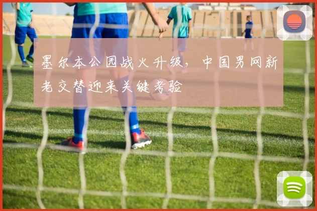 墨尔本公园战火升级,中国男网新老交替迎来关键考验
