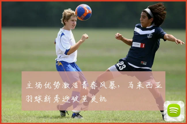主场优势激活青春风暴,马来西亚羽球新秀迎破茧良机