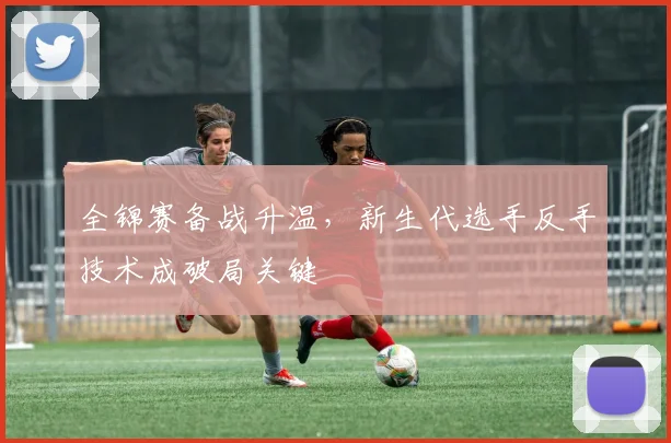 全锦赛备战升温,新生代选手反手技术成破局关键