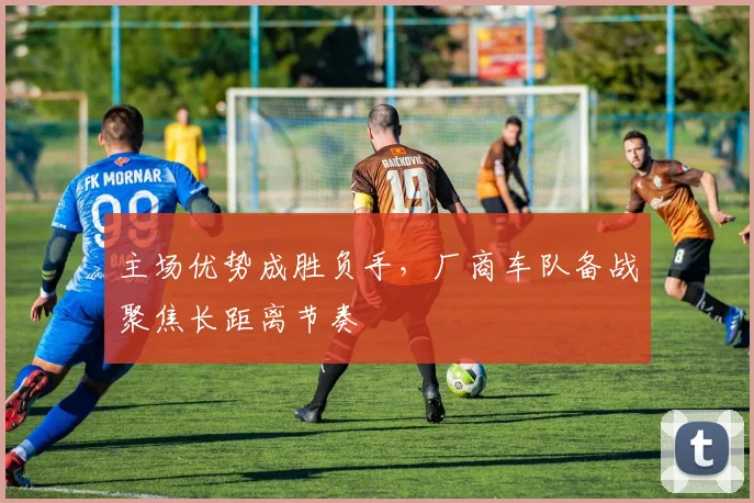 主场优势成胜负手，厂商车队备战聚焦长距离节奏