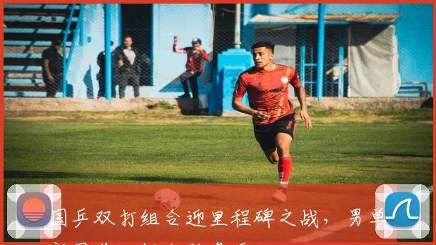 国乒双打组合迎里程碑之战,男单新星前三板成胜负手