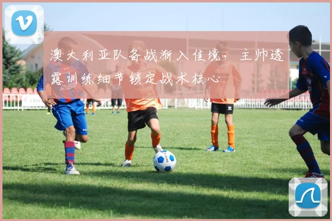 澳大利亚队备战渐入佳境,主帅透露训练细节锁定战术核心