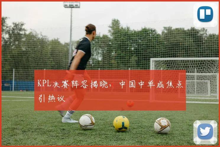 KPL决赛阵容揭晓,中国中单成焦点引热议