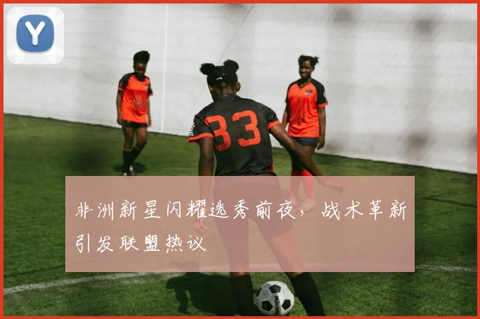 非洲新星闪耀选秀前夜,战术革新引发联盟热议