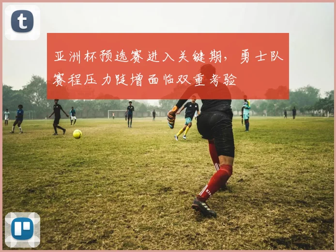 亚洲杯预选赛进入关键期,勇士队赛程压力陡增面临双重考验