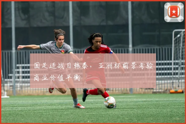 国足连战日韩泰,亚洲杯前景考验商业价值平衡