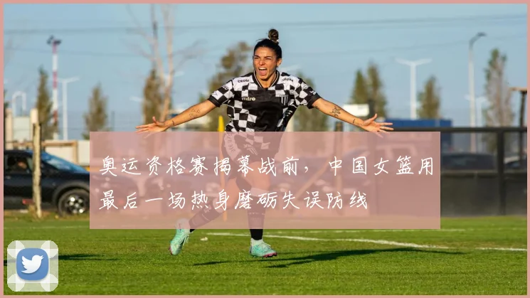 奥运资格赛揭幕战前,中国女篮用最后一场热身磨砺失误防线