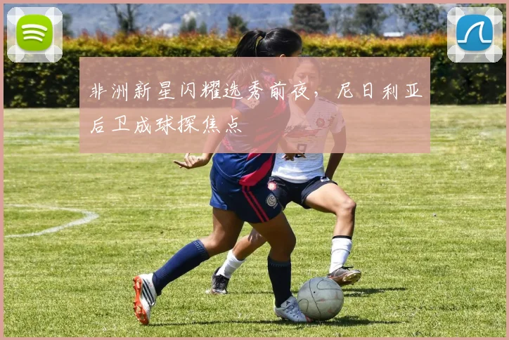 非洲新星闪耀选秀前夜，尼日利亚后卫成球探焦点