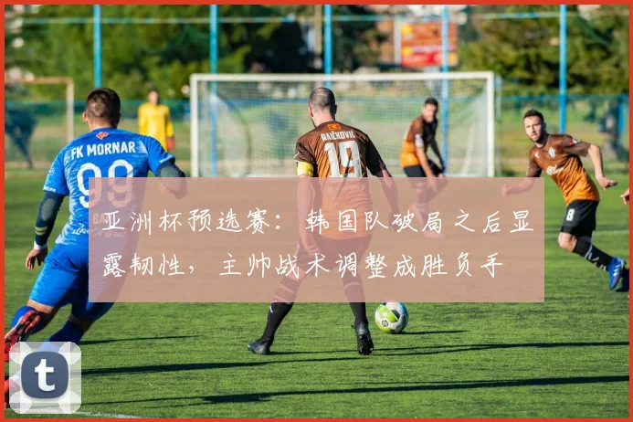 亚洲杯预选赛:韩国队破局之后显露韧性,主帅战术调整成胜负手