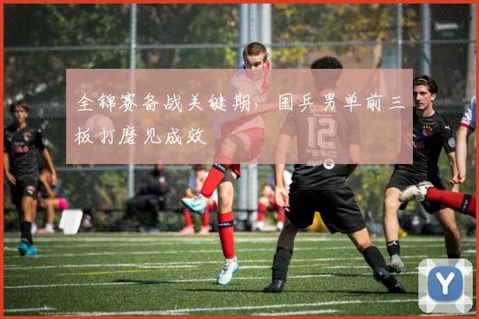 全锦赛备战关键期,国乒男单前三板打磨见成效