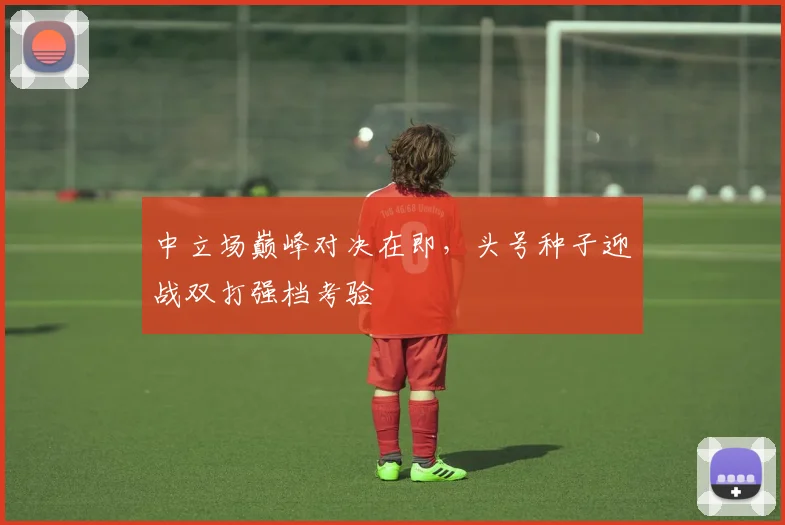 中立场巅峰对决在即，头号种子迎战双打强档考验