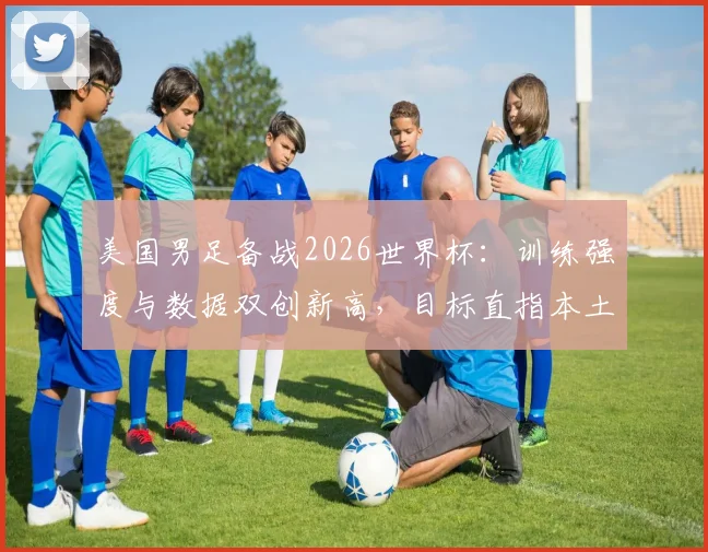 美国男足备战2026世界杯:训练强度与数据双创新高,目标直指本土荣耀